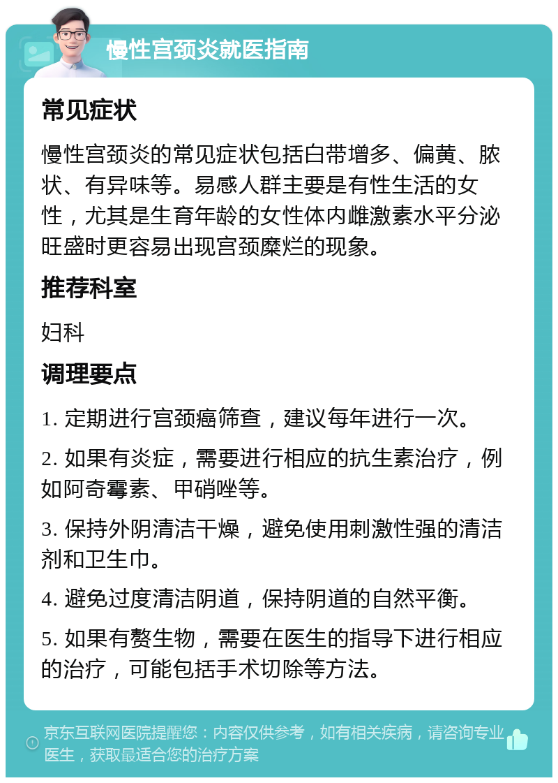 慢性宫颈炎就医指南 常见症状 慢性宫颈炎的常见症状包括白带增多、偏黄、脓状、有异味等。易感人群主要是有性生活的女性，尤其是生育年龄的女性体内雌激素水平分泌旺盛时更容易出现宫颈糜烂的现象。 推荐科室 妇科 调理要点 1. 定期进行宫颈癌筛查，建议每年进行一次。 2. 如果有炎症，需要进行相应的抗生素治疗，例如阿奇霉素、甲硝唑等。 3. 保持外阴清洁干燥，避免使用刺激性强的清洁剂和卫生巾。 4. 避免过度清洁阴道，保持阴道的自然平衡。 5. 如果有赘生物，需要在医生的指导下进行相应的治疗，可能包括手术切除等方法。