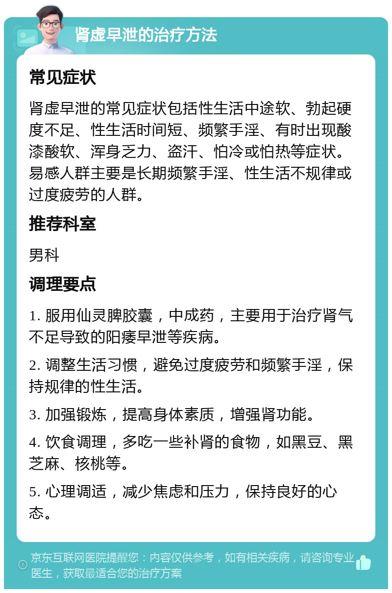 肾虚早泄的治疗方法 常见症状 肾虚早泄的常见症状包括性生活中途软、勃起硬度不足、性生活时间短、频繁手淫、有时出现酸漆酸软、浑身乏力、盗汗、怕冷或怕热等症状。易感人群主要是长期频繁手淫、性生活不规律或过度疲劳的人群。 推荐科室 男科 调理要点 1. 服用仙灵脾胶囊，中成药，主要用于治疗肾气不足导致的阳痿早泄等疾病。 2. 调整生活习惯，避免过度疲劳和频繁手淫，保持规律的性生活。 3. 加强锻炼，提高身体素质，增强肾功能。 4. 饮食调理，多吃一些补肾的食物，如黑豆、黑芝麻、核桃等。 5. 心理调适，减少焦虑和压力，保持良好的心态。