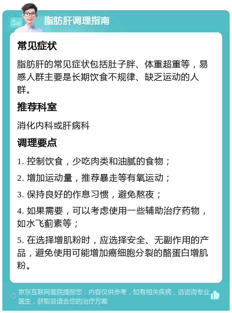 脂肪肝调理指南 常见症状 脂肪肝的常见症状包括肚子胖、体重超重等，易感人群主要是长期饮食不规律、缺乏运动的人群。 推荐科室 消化内科或肝病科 调理要点 1. 控制饮食，少吃肉类和油腻的食物； 2. 增加运动量，推荐暴走等有氧运动； 3. 保持良好的作息习惯，避免熬夜； 4. 如果需要，可以考虑使用一些辅助治疗药物，如水飞蓟素等； 5. 在选择增肌粉时，应选择安全、无副作用的产品，避免使用可能增加癌细胞分裂的酪蛋白增肌粉。