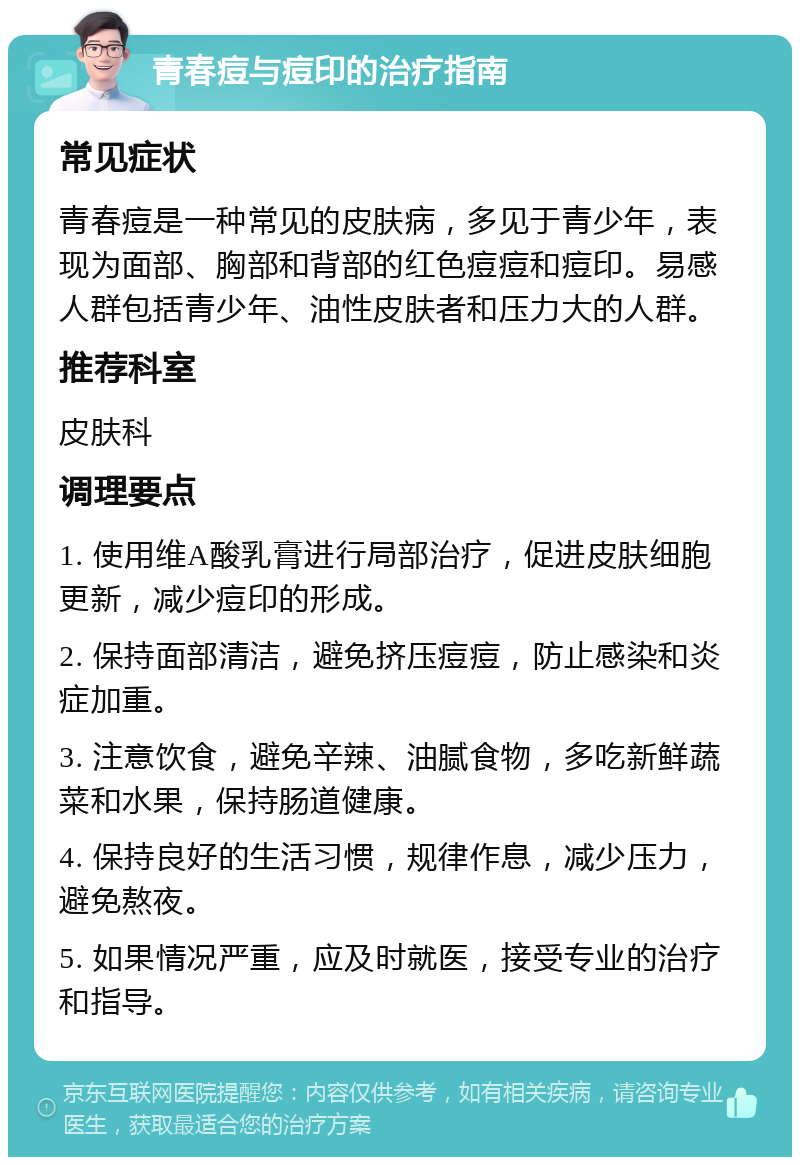 青春痘与痘印的治疗指南 常见症状 青春痘是一种常见的皮肤病，多见于青少年，表现为面部、胸部和背部的红色痘痘和痘印。易感人群包括青少年、油性皮肤者和压力大的人群。 推荐科室 皮肤科 调理要点 1. 使用维A酸乳膏进行局部治疗，促进皮肤细胞更新，减少痘印的形成。 2. 保持面部清洁，避免挤压痘痘，防止感染和炎症加重。 3. 注意饮食，避免辛辣、油腻食物，多吃新鲜蔬菜和水果，保持肠道健康。 4. 保持良好的生活习惯，规律作息，减少压力，避免熬夜。 5. 如果情况严重，应及时就医，接受专业的治疗和指导。