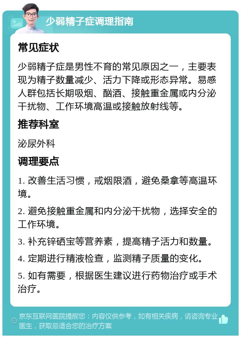 少弱精子症调理指南 常见症状 少弱精子症是男性不育的常见原因之一，主要表现为精子数量减少、活力下降或形态异常。易感人群包括长期吸烟、酗酒、接触重金属或内分泌干扰物、工作环境高温或接触放射线等。 推荐科室 泌尿外科 调理要点 1. 改善生活习惯，戒烟限酒，避免桑拿等高温环境。 2. 避免接触重金属和内分泌干扰物，选择安全的工作环境。 3. 补充锌硒宝等营养素，提高精子活力和数量。 4. 定期进行精液检查，监测精子质量的变化。 5. 如有需要，根据医生建议进行药物治疗或手术治疗。