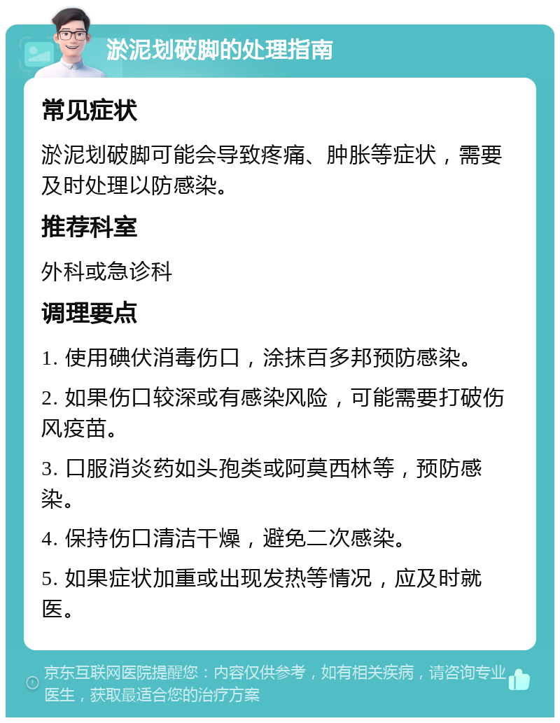 淤泥划破脚的处理指南 常见症状 淤泥划破脚可能会导致疼痛、肿胀等症状，需要及时处理以防感染。 推荐科室 外科或急诊科 调理要点 1. 使用碘伏消毒伤口，涂抹百多邦预防感染。 2. 如果伤口较深或有感染风险，可能需要打破伤风疫苗。 3. 口服消炎药如头孢类或阿莫西林等，预防感染。 4. 保持伤口清洁干燥，避免二次感染。 5. 如果症状加重或出现发热等情况，应及时就医。