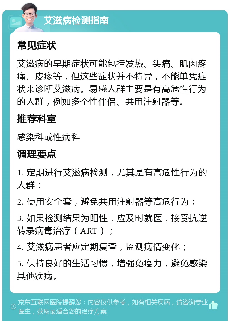 艾滋病检测指南 常见症状 艾滋病的早期症状可能包括发热、头痛、肌肉疼痛、皮疹等，但这些症状并不特异，不能单凭症状来诊断艾滋病。易感人群主要是有高危性行为的人群，例如多个性伴侣、共用注射器等。 推荐科室 感染科或性病科 调理要点 1. 定期进行艾滋病检测，尤其是有高危性行为的人群； 2. 使用安全套，避免共用注射器等高危行为； 3. 如果检测结果为阳性，应及时就医，接受抗逆转录病毒治疗（ART）； 4. 艾滋病患者应定期复查，监测病情变化； 5. 保持良好的生活习惯，增强免疫力，避免感染其他疾病。