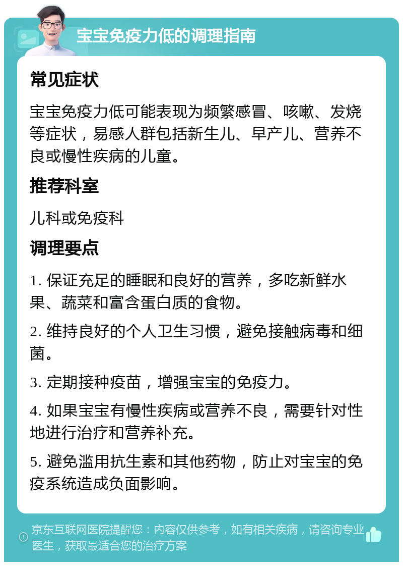 宝宝免疫力低的调理指南 常见症状 宝宝免疫力低可能表现为频繁感冒、咳嗽、发烧等症状，易感人群包括新生儿、早产儿、营养不良或慢性疾病的儿童。 推荐科室 儿科或免疫科 调理要点 1. 保证充足的睡眠和良好的营养，多吃新鲜水果、蔬菜和富含蛋白质的食物。 2. 维持良好的个人卫生习惯，避免接触病毒和细菌。 3. 定期接种疫苗，增强宝宝的免疫力。 4. 如果宝宝有慢性疾病或营养不良，需要针对性地进行治疗和营养补充。 5. 避免滥用抗生素和其他药物，防止对宝宝的免疫系统造成负面影响。