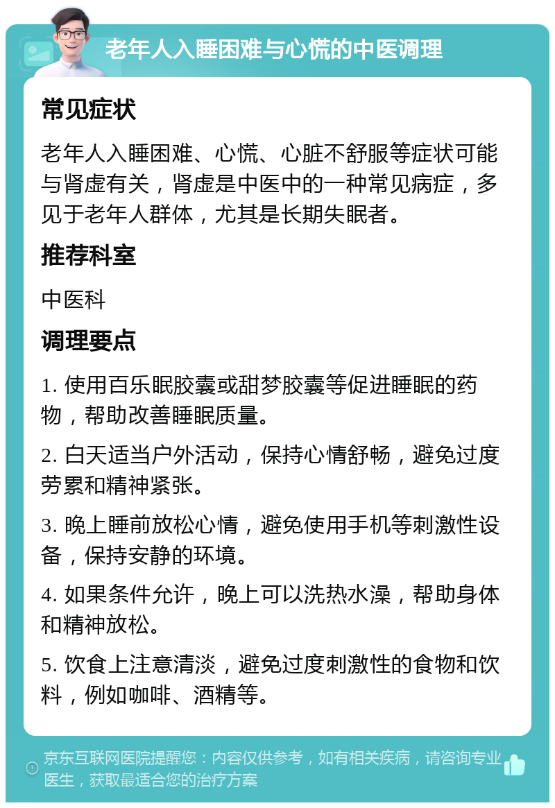 老年人入睡困难与心慌的中医调理 常见症状 老年人入睡困难、心慌、心脏不舒服等症状可能与肾虚有关，肾虚是中医中的一种常见病症，多见于老年人群体，尤其是长期失眠者。 推荐科室 中医科 调理要点 1. 使用百乐眠胶囊或甜梦胶囊等促进睡眠的药物，帮助改善睡眠质量。 2. 白天适当户外活动，保持心情舒畅，避免过度劳累和精神紧张。 3. 晚上睡前放松心情，避免使用手机等刺激性设备，保持安静的环境。 4. 如果条件允许，晚上可以洗热水澡，帮助身体和精神放松。 5. 饮食上注意清淡，避免过度刺激性的食物和饮料，例如咖啡、酒精等。