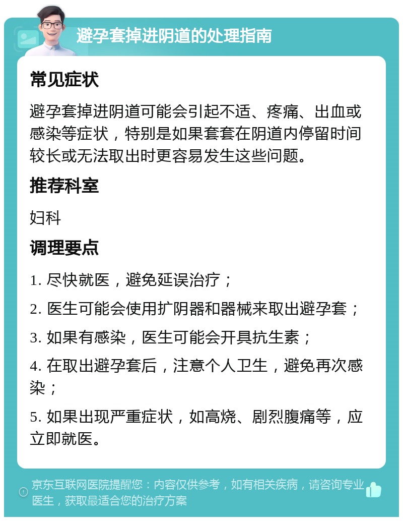 避孕套掉进阴道的处理指南 常见症状 避孕套掉进阴道可能会引起不适、疼痛、出血或感染等症状，特别是如果套套在阴道内停留时间较长或无法取出时更容易发生这些问题。 推荐科室 妇科 调理要点 1. 尽快就医，避免延误治疗； 2. 医生可能会使用扩阴器和器械来取出避孕套； 3. 如果有感染，医生可能会开具抗生素； 4. 在取出避孕套后，注意个人卫生，避免再次感染； 5. 如果出现严重症状，如高烧、剧烈腹痛等，应立即就医。