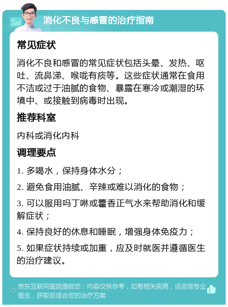 消化不良与感冒的治疗指南 常见症状 消化不良和感冒的常见症状包括头晕、发热、呕吐、流鼻涕、喉咙有痰等。这些症状通常在食用不洁或过于油腻的食物、暴露在寒冷或潮湿的环境中、或接触到病毒时出现。 推荐科室 内科或消化内科 调理要点 1. 多喝水，保持身体水分； 2. 避免食用油腻、辛辣或难以消化的食物； 3. 可以服用吗丁啉或藿香正气水来帮助消化和缓解症状； 4. 保持良好的休息和睡眠，增强身体免疫力； 5. 如果症状持续或加重，应及时就医并遵循医生的治疗建议。