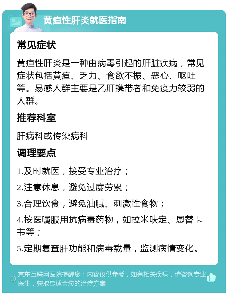 黄疸性肝炎就医指南 常见症状 黄疸性肝炎是一种由病毒引起的肝脏疾病，常见症状包括黄疸、乏力、食欲不振、恶心、呕吐等。易感人群主要是乙肝携带者和免疫力较弱的人群。 推荐科室 肝病科或传染病科 调理要点 1.及时就医，接受专业治疗； 2.注意休息，避免过度劳累； 3.合理饮食，避免油腻、刺激性食物； 4.按医嘱服用抗病毒药物，如拉米呋定、恩替卡韦等； 5.定期复查肝功能和病毒载量，监测病情变化。