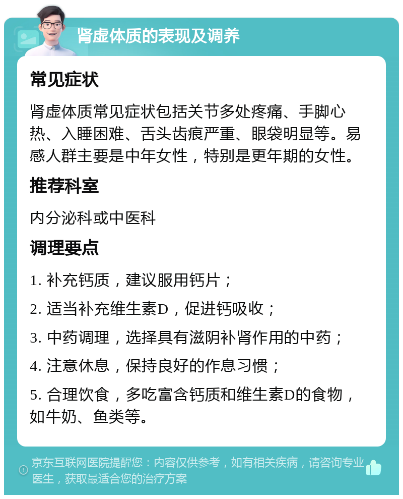 肾虚体质的表现及调养 常见症状 肾虚体质常见症状包括关节多处疼痛、手脚心热、入睡困难、舌头齿痕严重、眼袋明显等。易感人群主要是中年女性，特别是更年期的女性。 推荐科室 内分泌科或中医科 调理要点 1. 补充钙质，建议服用钙片； 2. 适当补充维生素D，促进钙吸收； 3. 中药调理，选择具有滋阴补肾作用的中药； 4. 注意休息，保持良好的作息习惯； 5. 合理饮食，多吃富含钙质和维生素D的食物，如牛奶、鱼类等。