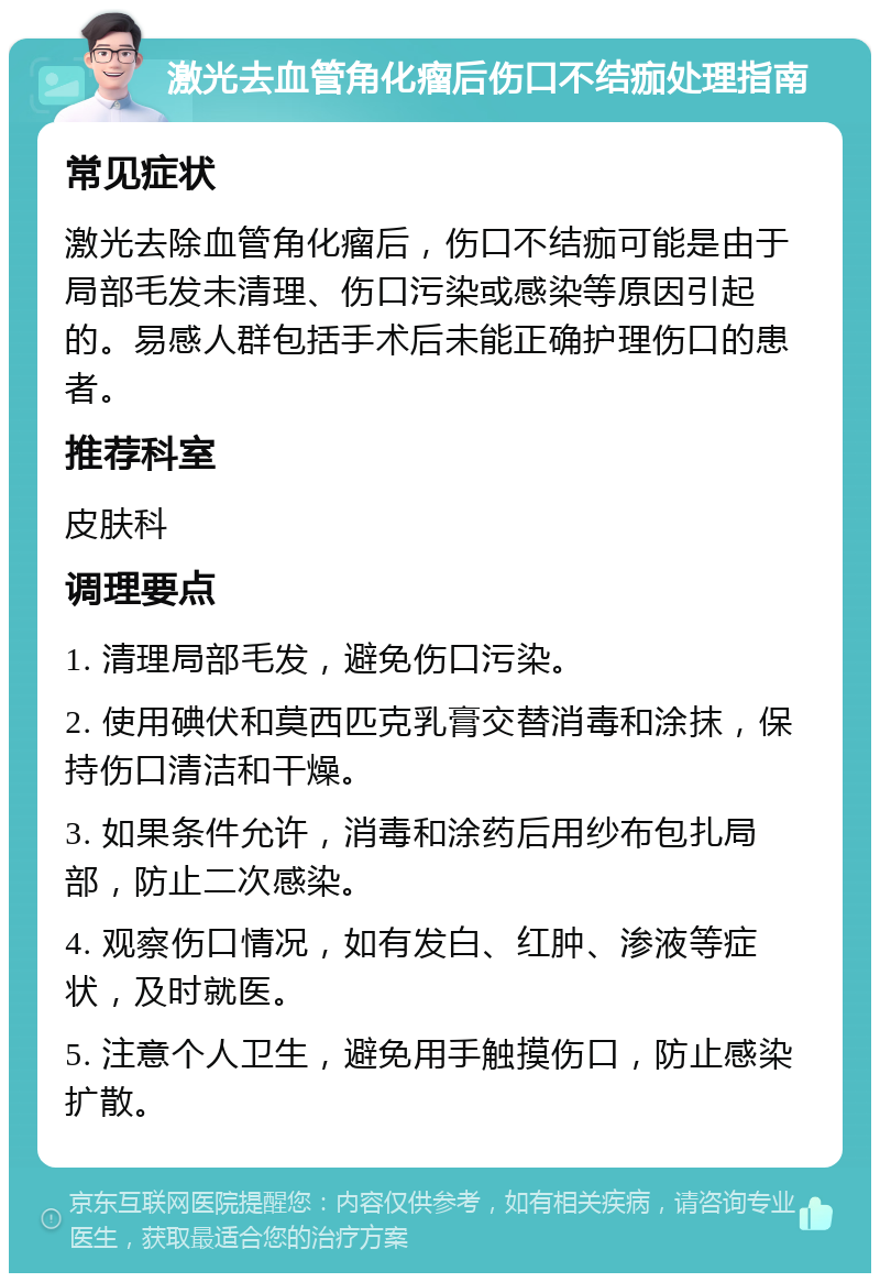 激光去血管角化瘤后伤口不结痂处理指南 常见症状 激光去除血管角化瘤后，伤口不结痂可能是由于局部毛发未清理、伤口污染或感染等原因引起的。易感人群包括手术后未能正确护理伤口的患者。 推荐科室 皮肤科 调理要点 1. 清理局部毛发，避免伤口污染。 2. 使用碘伏和莫西匹克乳膏交替消毒和涂抹，保持伤口清洁和干燥。 3. 如果条件允许，消毒和涂药后用纱布包扎局部，防止二次感染。 4. 观察伤口情况，如有发白、红肿、渗液等症状，及时就医。 5. 注意个人卫生，避免用手触摸伤口，防止感染扩散。