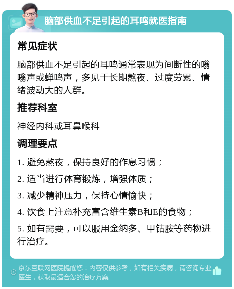 脑部供血不足引起的耳鸣就医指南 常见症状 脑部供血不足引起的耳鸣通常表现为间断性的嗡嗡声或蝉鸣声，多见于长期熬夜、过度劳累、情绪波动大的人群。 推荐科室 神经内科或耳鼻喉科 调理要点 1. 避免熬夜，保持良好的作息习惯； 2. 适当进行体育锻炼，增强体质； 3. 减少精神压力，保持心情愉快； 4. 饮食上注意补充富含维生素B和E的食物； 5. 如有需要，可以服用金纳多、甲钴胺等药物进行治疗。