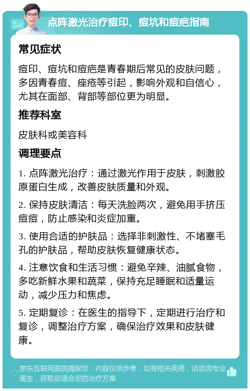 点阵激光治疗痘印、痘坑和痘疤指南 常见症状 痘印、痘坑和痘疤是青春期后常见的皮肤问题，多因青春痘、痤疮等引起，影响外观和自信心，尤其在面部、背部等部位更为明显。 推荐科室 皮肤科或美容科 调理要点 1. 点阵激光治疗：通过激光作用于皮肤，刺激胶原蛋白生成，改善皮肤质量和外观。 2. 保持皮肤清洁：每天洗脸两次，避免用手挤压痘痘，防止感染和炎症加重。 3. 使用合适的护肤品：选择非刺激性、不堵塞毛孔的护肤品，帮助皮肤恢复健康状态。 4. 注意饮食和生活习惯：避免辛辣、油腻食物，多吃新鲜水果和蔬菜，保持充足睡眠和适量运动，减少压力和焦虑。 5. 定期复诊：在医生的指导下，定期进行治疗和复诊，调整治疗方案，确保治疗效果和皮肤健康。