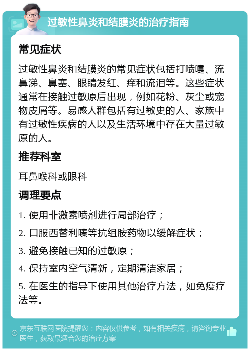 过敏性鼻炎和结膜炎的治疗指南 常见症状 过敏性鼻炎和结膜炎的常见症状包括打喷嚏、流鼻涕、鼻塞、眼睛发红、痒和流泪等。这些症状通常在接触过敏原后出现，例如花粉、灰尘或宠物皮屑等。易感人群包括有过敏史的人、家族中有过敏性疾病的人以及生活环境中存在大量过敏原的人。 推荐科室 耳鼻喉科或眼科 调理要点 1. 使用非激素喷剂进行局部治疗； 2. 口服西替利嗪等抗组胺药物以缓解症状； 3. 避免接触已知的过敏原； 4. 保持室内空气清新，定期清洁家居； 5. 在医生的指导下使用其他治疗方法，如免疫疗法等。