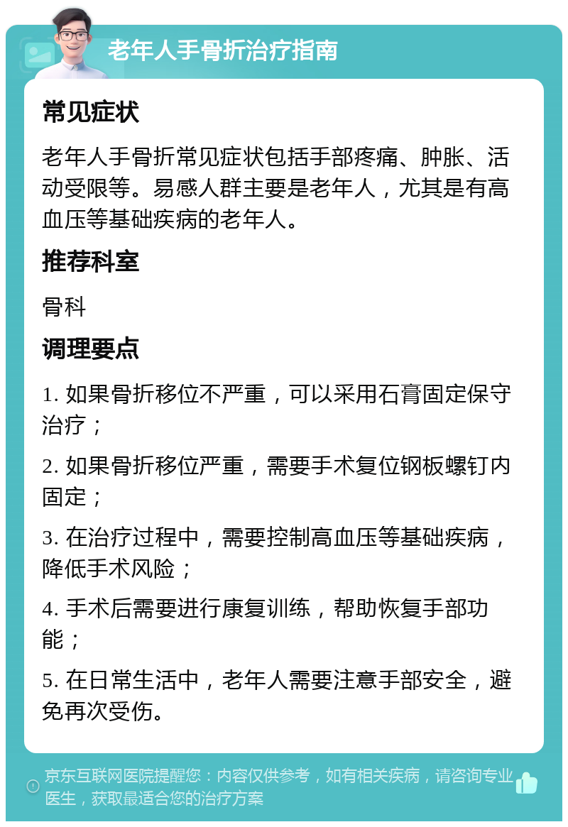 老年人手骨折治疗指南 常见症状 老年人手骨折常见症状包括手部疼痛、肿胀、活动受限等。易感人群主要是老年人，尤其是有高血压等基础疾病的老年人。 推荐科室 骨科 调理要点 1. 如果骨折移位不严重，可以采用石膏固定保守治疗； 2. 如果骨折移位严重，需要手术复位钢板螺钉内固定； 3. 在治疗过程中，需要控制高血压等基础疾病，降低手术风险； 4. 手术后需要进行康复训练，帮助恢复手部功能； 5. 在日常生活中，老年人需要注意手部安全，避免再次受伤。