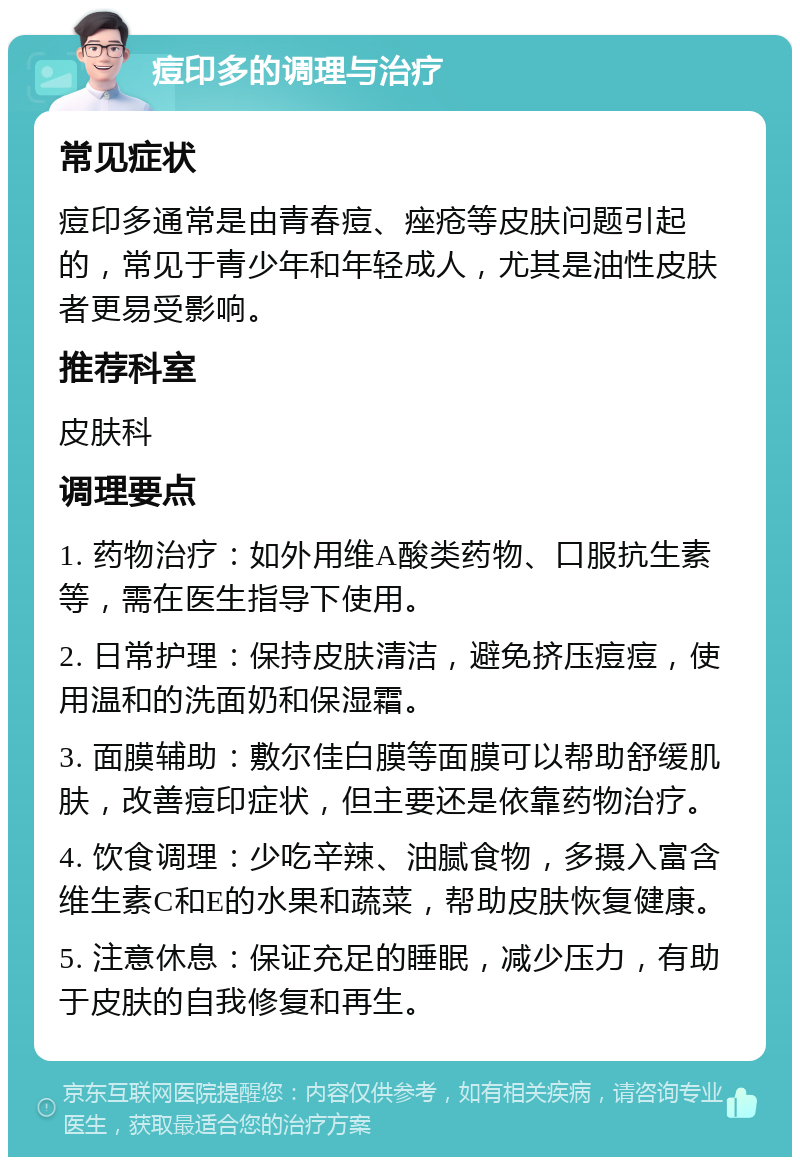 痘印多的调理与治疗 常见症状 痘印多通常是由青春痘、痤疮等皮肤问题引起的，常见于青少年和年轻成人，尤其是油性皮肤者更易受影响。 推荐科室 皮肤科 调理要点 1. 药物治疗：如外用维A酸类药物、口服抗生素等，需在医生指导下使用。 2. 日常护理：保持皮肤清洁，避免挤压痘痘，使用温和的洗面奶和保湿霜。 3. 面膜辅助：敷尔佳白膜等面膜可以帮助舒缓肌肤，改善痘印症状，但主要还是依靠药物治疗。 4. 饮食调理：少吃辛辣、油腻食物，多摄入富含维生素C和E的水果和蔬菜，帮助皮肤恢复健康。 5. 注意休息：保证充足的睡眠，减少压力，有助于皮肤的自我修复和再生。