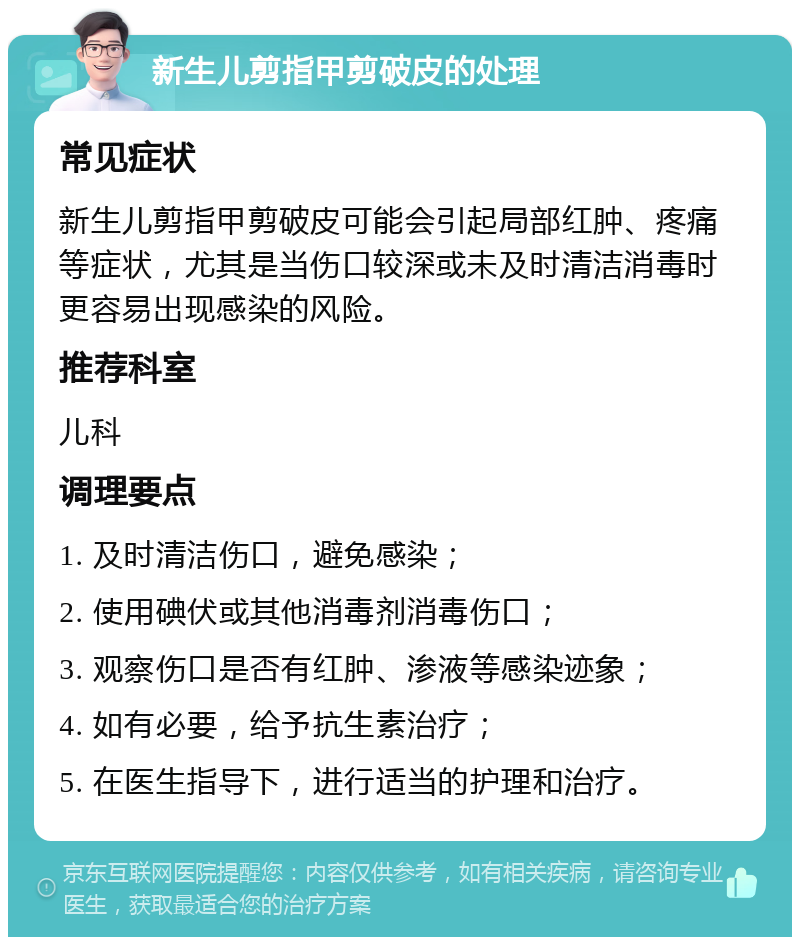 新生儿剪指甲剪破皮的处理 常见症状 新生儿剪指甲剪破皮可能会引起局部红肿、疼痛等症状，尤其是当伤口较深或未及时清洁消毒时更容易出现感染的风险。 推荐科室 儿科 调理要点 1. 及时清洁伤口，避免感染； 2. 使用碘伏或其他消毒剂消毒伤口； 3. 观察伤口是否有红肿、渗液等感染迹象； 4. 如有必要，给予抗生素治疗； 5. 在医生指导下，进行适当的护理和治疗。