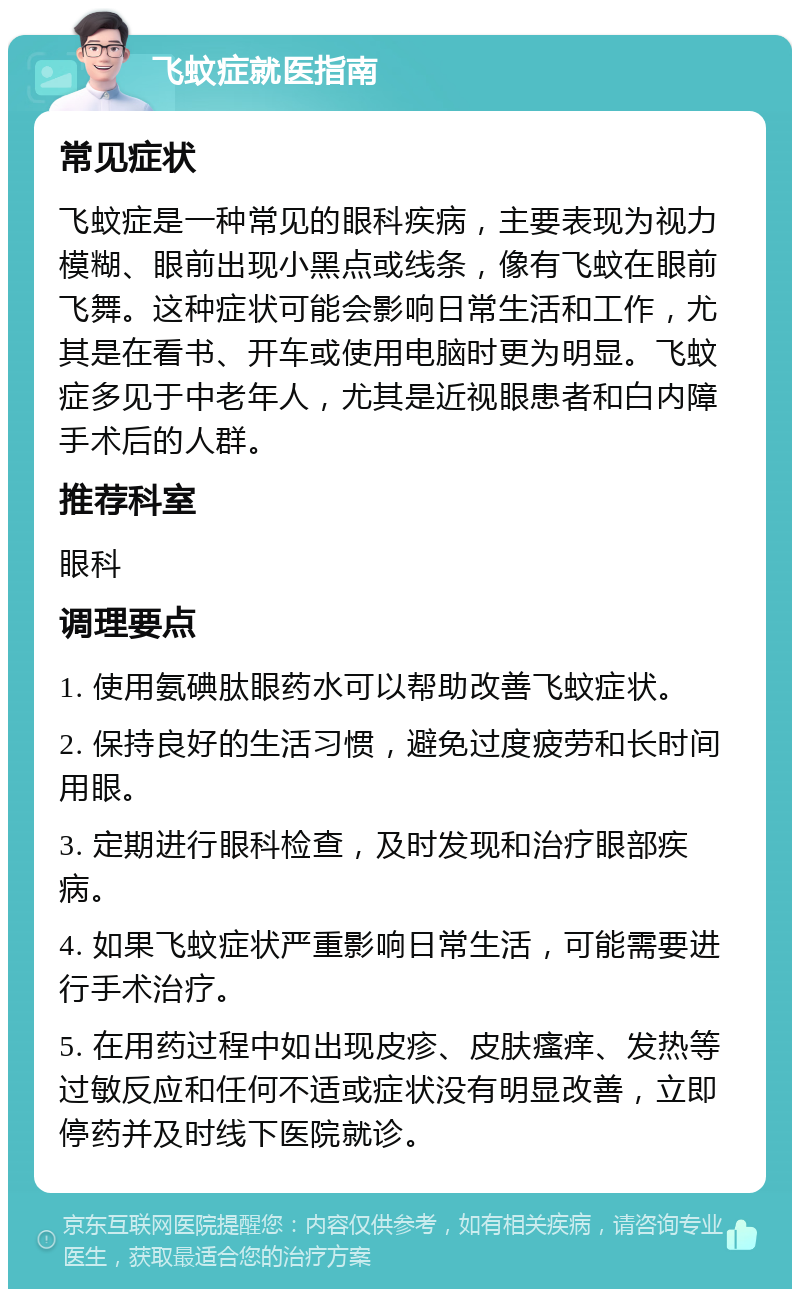 飞蚊症就医指南 常见症状 飞蚊症是一种常见的眼科疾病，主要表现为视力模糊、眼前出现小黑点或线条，像有飞蚊在眼前飞舞。这种症状可能会影响日常生活和工作，尤其是在看书、开车或使用电脑时更为明显。飞蚊症多见于中老年人，尤其是近视眼患者和白内障手术后的人群。 推荐科室 眼科 调理要点 1. 使用氨碘肽眼药水可以帮助改善飞蚊症状。 2. 保持良好的生活习惯，避免过度疲劳和长时间用眼。 3. 定期进行眼科检查，及时发现和治疗眼部疾病。 4. 如果飞蚊症状严重影响日常生活，可能需要进行手术治疗。 5. 在用药过程中如出现皮疹、皮肤瘙痒、发热等过敏反应和任何不适或症状没有明显改善，立即停药并及时线下医院就诊。