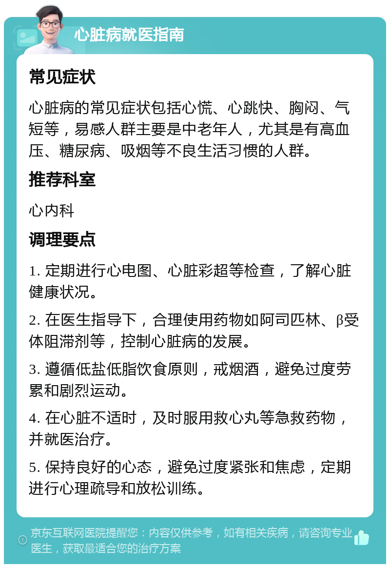 心脏病就医指南 常见症状 心脏病的常见症状包括心慌、心跳快、胸闷、气短等，易感人群主要是中老年人，尤其是有高血压、糖尿病、吸烟等不良生活习惯的人群。 推荐科室 心内科 调理要点 1. 定期进行心电图、心脏彩超等检查，了解心脏健康状况。 2. 在医生指导下，合理使用药物如阿司匹林、β受体阻滞剂等，控制心脏病的发展。 3. 遵循低盐低脂饮食原则，戒烟酒，避免过度劳累和剧烈运动。 4. 在心脏不适时，及时服用救心丸等急救药物，并就医治疗。 5. 保持良好的心态，避免过度紧张和焦虑，定期进行心理疏导和放松训练。