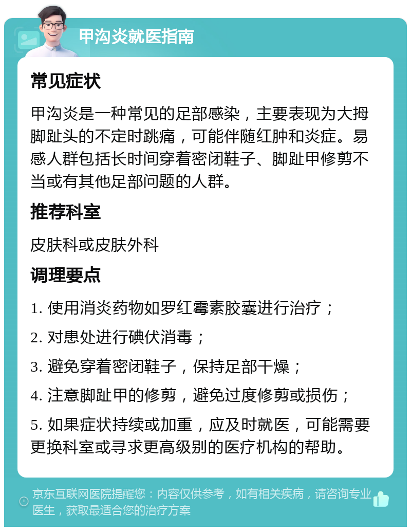 甲沟炎就医指南 常见症状 甲沟炎是一种常见的足部感染，主要表现为大拇脚趾头的不定时跳痛，可能伴随红肿和炎症。易感人群包括长时间穿着密闭鞋子、脚趾甲修剪不当或有其他足部问题的人群。 推荐科室 皮肤科或皮肤外科 调理要点 1. 使用消炎药物如罗红霉素胶囊进行治疗； 2. 对患处进行碘伏消毒； 3. 避免穿着密闭鞋子，保持足部干燥； 4. 注意脚趾甲的修剪，避免过度修剪或损伤； 5. 如果症状持续或加重，应及时就医，可能需要更换科室或寻求更高级别的医疗机构的帮助。