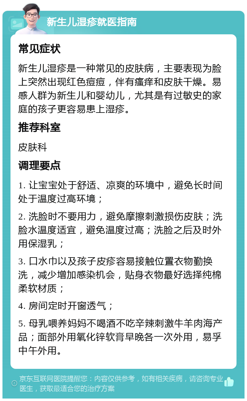 新生儿湿疹就医指南 常见症状 新生儿湿疹是一种常见的皮肤病，主要表现为脸上突然出现红色痘痘，伴有瘙痒和皮肤干燥。易感人群为新生儿和婴幼儿，尤其是有过敏史的家庭的孩子更容易患上湿疹。 推荐科室 皮肤科 调理要点 1. 让宝宝处于舒适、凉爽的环境中，避免长时间处于温度过高环境； 2. 洗脸时不要用力，避免摩擦刺激损伤皮肤；洗脸水温度适宜，避免温度过高；洗脸之后及时外用保湿乳； 3. 口水巾以及孩子皮疹容易接触位置衣物勤换洗，减少增加感染机会，贴身衣物最好选择纯棉柔软材质； 4. 房间定时开窗透气； 5. 母乳喂养妈妈不喝酒不吃辛辣刺激牛羊肉海产品；面部外用氧化锌软膏早晚各一次外用，易孚中午外用。