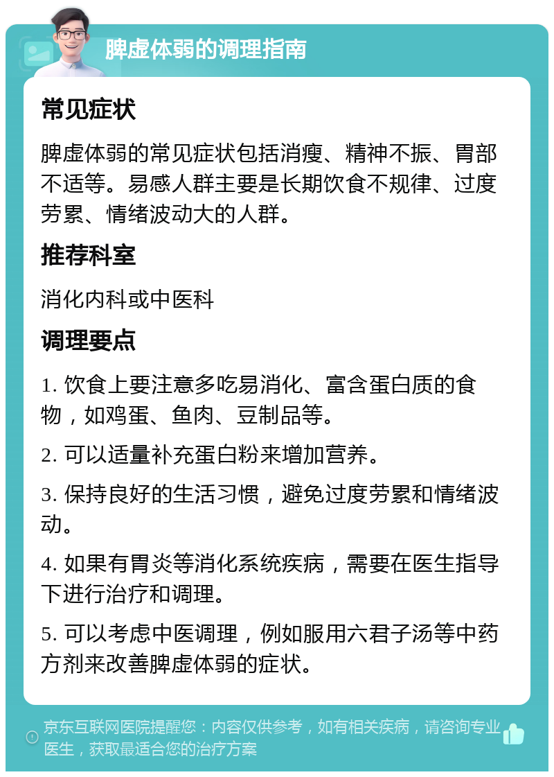 脾虚体弱的调理指南 常见症状 脾虚体弱的常见症状包括消瘦、精神不振、胃部不适等。易感人群主要是长期饮食不规律、过度劳累、情绪波动大的人群。 推荐科室 消化内科或中医科 调理要点 1. 饮食上要注意多吃易消化、富含蛋白质的食物，如鸡蛋、鱼肉、豆制品等。 2. 可以适量补充蛋白粉来增加营养。 3. 保持良好的生活习惯，避免过度劳累和情绪波动。 4. 如果有胃炎等消化系统疾病，需要在医生指导下进行治疗和调理。 5. 可以考虑中医调理，例如服用六君子汤等中药方剂来改善脾虚体弱的症状。