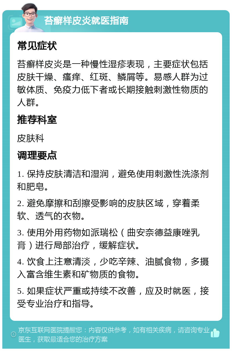 苔癣样皮炎就医指南 常见症状 苔癣样皮炎是一种慢性湿疹表现，主要症状包括皮肤干燥、瘙痒、红斑、鳞屑等。易感人群为过敏体质、免疫力低下者或长期接触刺激性物质的人群。 推荐科室 皮肤科 调理要点 1. 保持皮肤清洁和湿润，避免使用刺激性洗涤剂和肥皂。 2. 避免摩擦和刮擦受影响的皮肤区域，穿着柔软、透气的衣物。 3. 使用外用药物如派瑞松（曲安奈德益康唑乳膏）进行局部治疗，缓解症状。 4. 饮食上注意清淡，少吃辛辣、油腻食物，多摄入富含维生素和矿物质的食物。 5. 如果症状严重或持续不改善，应及时就医，接受专业治疗和指导。