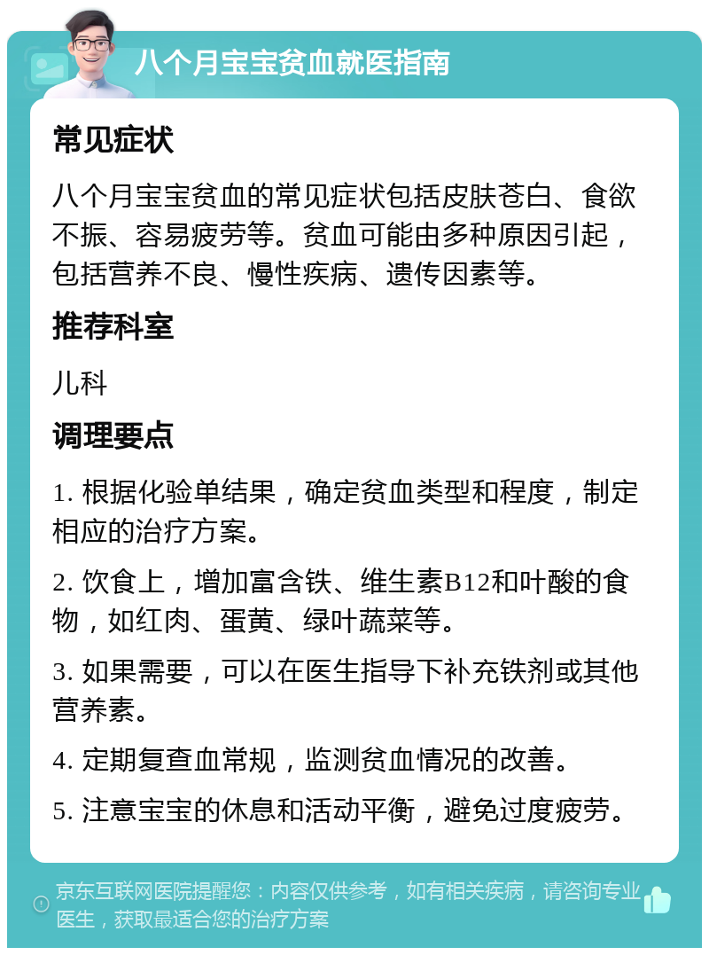 八个月宝宝贫血就医指南 常见症状 八个月宝宝贫血的常见症状包括皮肤苍白、食欲不振、容易疲劳等。贫血可能由多种原因引起，包括营养不良、慢性疾病、遗传因素等。 推荐科室 儿科 调理要点 1. 根据化验单结果，确定贫血类型和程度，制定相应的治疗方案。 2. 饮食上，增加富含铁、维生素B12和叶酸的食物，如红肉、蛋黄、绿叶蔬菜等。 3. 如果需要，可以在医生指导下补充铁剂或其他营养素。 4. 定期复查血常规，监测贫血情况的改善。 5. 注意宝宝的休息和活动平衡，避免过度疲劳。