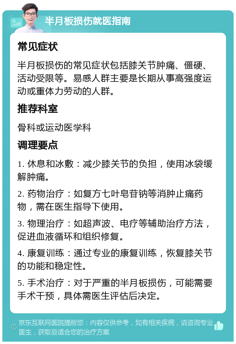 半月板损伤就医指南 常见症状 半月板损伤的常见症状包括膝关节肿痛、僵硬、活动受限等。易感人群主要是长期从事高强度运动或重体力劳动的人群。 推荐科室 骨科或运动医学科 调理要点 1. 休息和冰敷：减少膝关节的负担，使用冰袋缓解肿痛。 2. 药物治疗：如复方七叶皂苷钠等消肿止痛药物，需在医生指导下使用。 3. 物理治疗：如超声波、电疗等辅助治疗方法，促进血液循环和组织修复。 4. 康复训练：通过专业的康复训练，恢复膝关节的功能和稳定性。 5. 手术治疗：对于严重的半月板损伤，可能需要手术干预，具体需医生评估后决定。