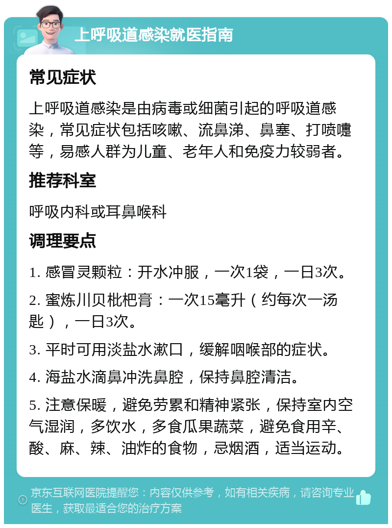 上呼吸道感染就医指南 常见症状 上呼吸道感染是由病毒或细菌引起的呼吸道感染，常见症状包括咳嗽、流鼻涕、鼻塞、打喷嚏等，易感人群为儿童、老年人和免疫力较弱者。 推荐科室 呼吸内科或耳鼻喉科 调理要点 1. 感冒灵颗粒：开水冲服，一次1袋，一日3次。 2. 蜜炼川贝枇杷膏：一次15毫升（约每次一汤匙），一日3次。 3. 平时可用淡盐水漱口，缓解咽喉部的症状。 4. 海盐水滴鼻冲洗鼻腔，保持鼻腔清洁。 5. 注意保暖，避免劳累和精神紧张，保持室内空气湿润，多饮水，多食瓜果蔬菜，避免食用辛、酸、麻、辣、油炸的食物，忌烟酒，适当运动。