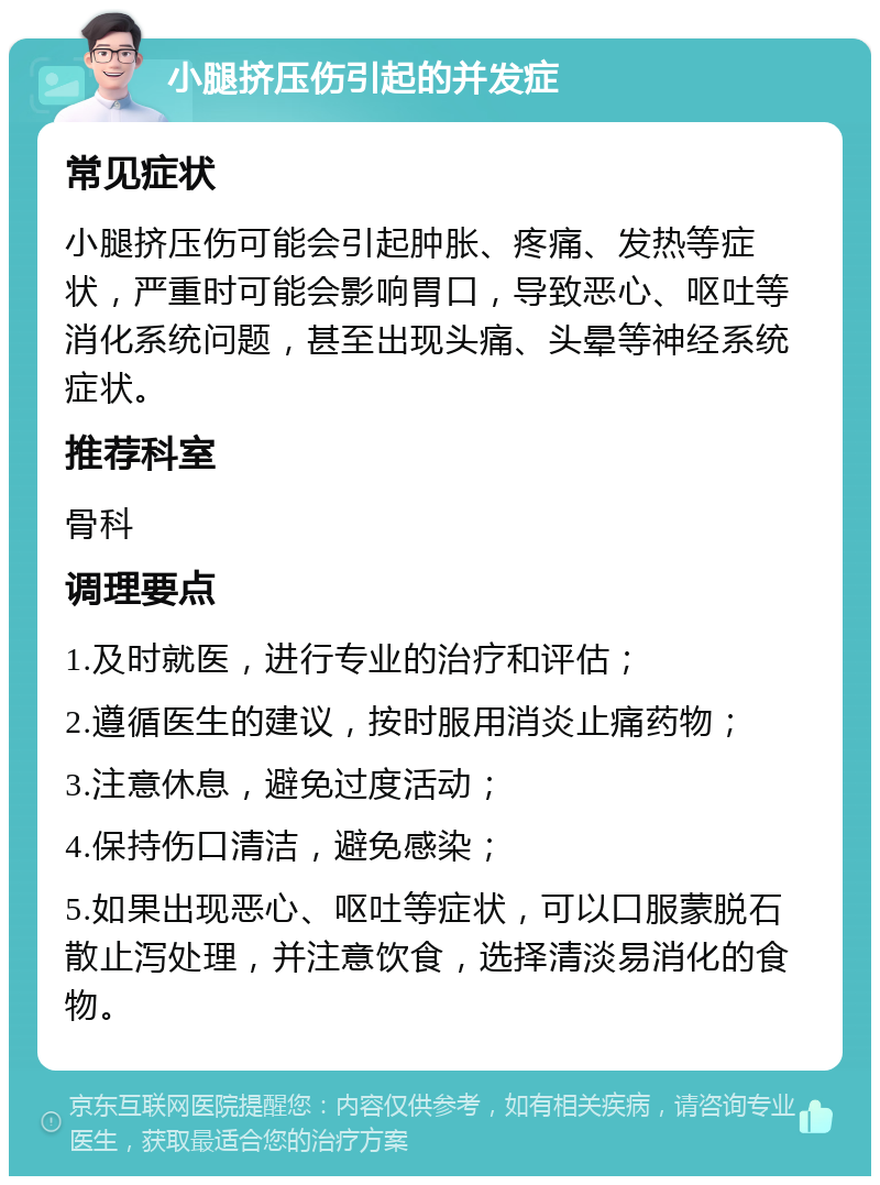 小腿挤压伤引起的并发症 常见症状 小腿挤压伤可能会引起肿胀、疼痛、发热等症状，严重时可能会影响胃口，导致恶心、呕吐等消化系统问题，甚至出现头痛、头晕等神经系统症状。 推荐科室 骨科 调理要点 1.及时就医，进行专业的治疗和评估； 2.遵循医生的建议，按时服用消炎止痛药物； 3.注意休息，避免过度活动； 4.保持伤口清洁，避免感染； 5.如果出现恶心、呕吐等症状，可以口服蒙脱石散止泻处理，并注意饮食，选择清淡易消化的食物。