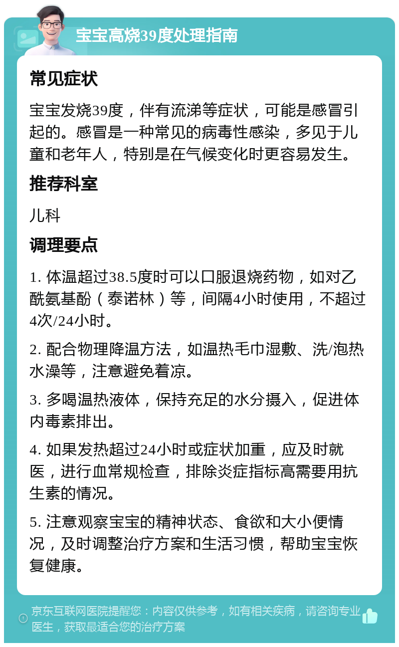 宝宝高烧39度处理指南 常见症状 宝宝发烧39度，伴有流涕等症状，可能是感冒引起的。感冒是一种常见的病毒性感染，多见于儿童和老年人，特别是在气候变化时更容易发生。 推荐科室 儿科 调理要点 1. 体温超过38.5度时可以口服退烧药物，如对乙酰氨基酚（泰诺林）等，间隔4小时使用，不超过4次/24小时。 2. 配合物理降温方法，如温热毛巾湿敷、洗/泡热水澡等，注意避免着凉。 3. 多喝温热液体，保持充足的水分摄入，促进体内毒素排出。 4. 如果发热超过24小时或症状加重，应及时就医，进行血常规检查，排除炎症指标高需要用抗生素的情况。 5. 注意观察宝宝的精神状态、食欲和大小便情况，及时调整治疗方案和生活习惯，帮助宝宝恢复健康。