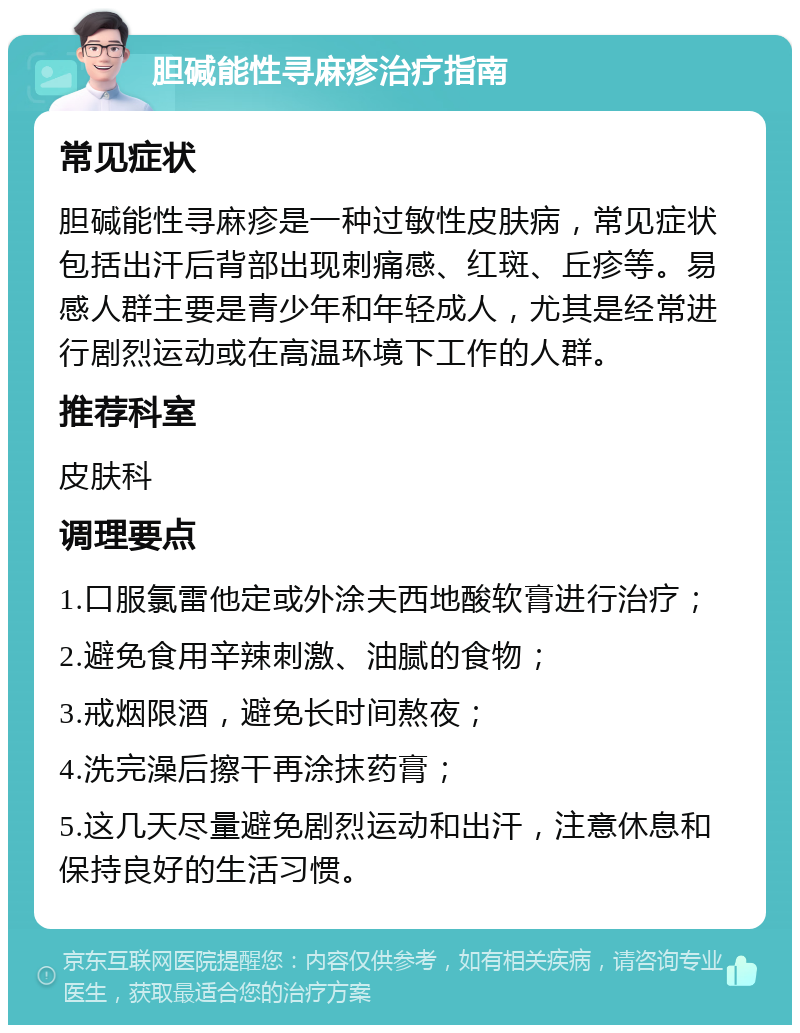 胆碱能性寻麻疹治疗指南 常见症状 胆碱能性寻麻疹是一种过敏性皮肤病，常见症状包括出汗后背部出现刺痛感、红斑、丘疹等。易感人群主要是青少年和年轻成人，尤其是经常进行剧烈运动或在高温环境下工作的人群。 推荐科室 皮肤科 调理要点 1.口服氯雷他定或外涂夫西地酸软膏进行治疗； 2.避免食用辛辣刺激、油腻的食物； 3.戒烟限酒，避免长时间熬夜； 4.洗完澡后擦干再涂抹药膏； 5.这几天尽量避免剧烈运动和出汗，注意休息和保持良好的生活习惯。