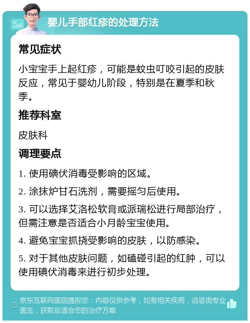 婴儿手部红疹的处理方法 常见症状 小宝宝手上起红疹，可能是蚊虫叮咬引起的皮肤反应，常见于婴幼儿阶段，特别是在夏季和秋季。 推荐科室 皮肤科 调理要点 1. 使用碘伏消毒受影响的区域。 2. 涂抹炉甘石洗剂，需要摇匀后使用。 3. 可以选择艾洛松软膏或派瑞松进行局部治疗，但需注意是否适合小月龄宝宝使用。 4. 避免宝宝抓挠受影响的皮肤，以防感染。 5. 对于其他皮肤问题，如磕碰引起的红肿，可以使用碘伏消毒来进行初步处理。