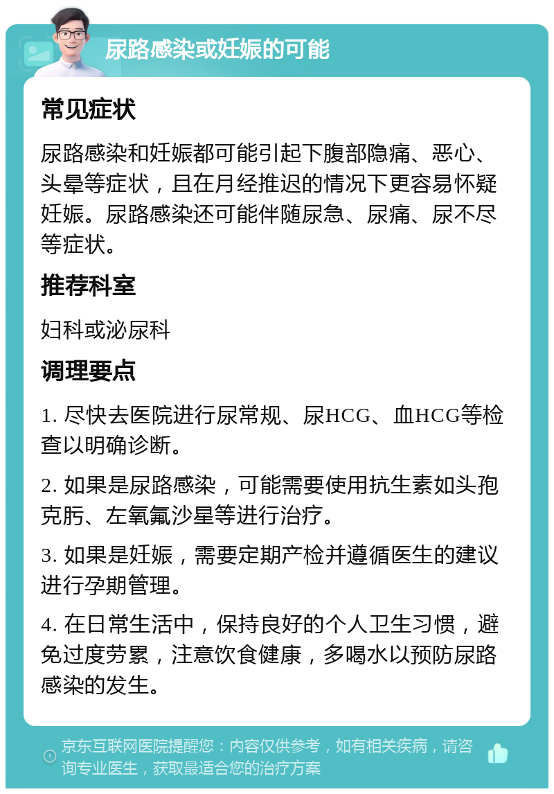 尿路感染或妊娠的可能 常见症状 尿路感染和妊娠都可能引起下腹部隐痛、恶心、头晕等症状，且在月经推迟的情况下更容易怀疑妊娠。尿路感染还可能伴随尿急、尿痛、尿不尽等症状。 推荐科室 妇科或泌尿科 调理要点 1. 尽快去医院进行尿常规、尿HCG、血HCG等检查以明确诊断。 2. 如果是尿路感染，可能需要使用抗生素如头孢克肟、左氧氟沙星等进行治疗。 3. 如果是妊娠，需要定期产检并遵循医生的建议进行孕期管理。 4. 在日常生活中，保持良好的个人卫生习惯，避免过度劳累，注意饮食健康，多喝水以预防尿路感染的发生。