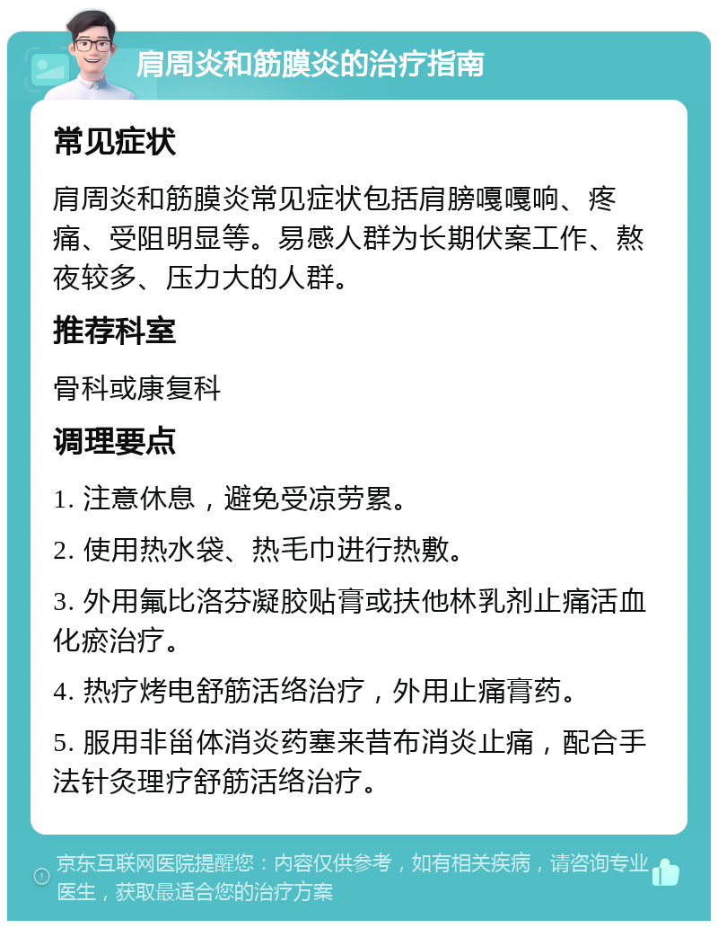 肩周炎和筋膜炎的治疗指南 常见症状 肩周炎和筋膜炎常见症状包括肩膀嘎嘎响、疼痛、受阻明显等。易感人群为长期伏案工作、熬夜较多、压力大的人群。 推荐科室 骨科或康复科 调理要点 1. 注意休息，避免受凉劳累。 2. 使用热水袋、热毛巾进行热敷。 3. 外用氟比洛芬凝胶贴膏或扶他林乳剂止痛活血化瘀治疗。 4. 热疗烤电舒筋活络治疗，外用止痛膏药。 5. 服用非甾体消炎药塞来昔布消炎止痛，配合手法针灸理疗舒筋活络治疗。