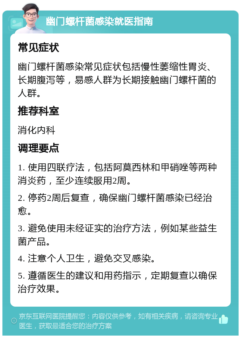 幽门螺杆菌感染就医指南 常见症状 幽门螺杆菌感染常见症状包括慢性萎缩性胃炎、长期腹泻等，易感人群为长期接触幽门螺杆菌的人群。 推荐科室 消化内科 调理要点 1. 使用四联疗法，包括阿莫西林和甲硝唑等两种消炎药，至少连续服用2周。 2. 停药2周后复查，确保幽门螺杆菌感染已经治愈。 3. 避免使用未经证实的治疗方法，例如某些益生菌产品。 4. 注意个人卫生，避免交叉感染。 5. 遵循医生的建议和用药指示，定期复查以确保治疗效果。