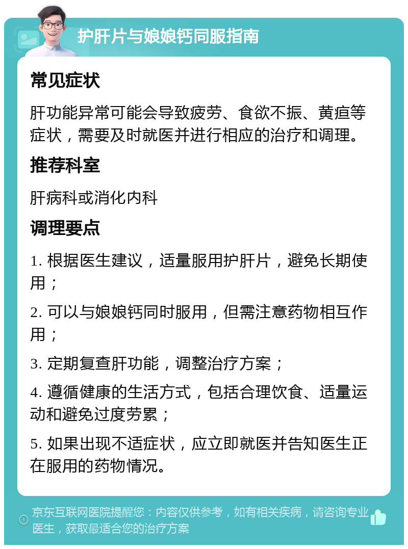 护肝片与娘娘钙同服指南 常见症状 肝功能异常可能会导致疲劳、食欲不振、黄疸等症状，需要及时就医并进行相应的治疗和调理。 推荐科室 肝病科或消化内科 调理要点 1. 根据医生建议，适量服用护肝片，避免长期使用； 2. 可以与娘娘钙同时服用，但需注意药物相互作用； 3. 定期复查肝功能，调整治疗方案； 4. 遵循健康的生活方式，包括合理饮食、适量运动和避免过度劳累； 5. 如果出现不适症状，应立即就医并告知医生正在服用的药物情况。