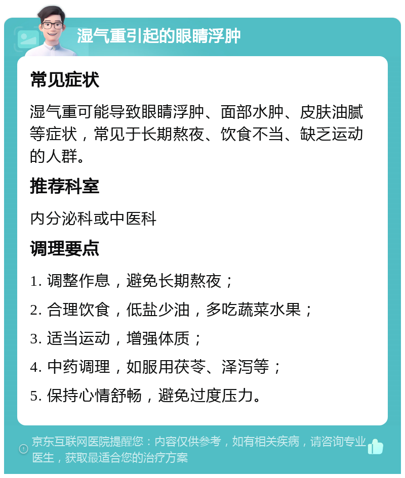 湿气重引起的眼睛浮肿 常见症状 湿气重可能导致眼睛浮肿、面部水肿、皮肤油腻等症状，常见于长期熬夜、饮食不当、缺乏运动的人群。 推荐科室 内分泌科或中医科 调理要点 1. 调整作息，避免长期熬夜； 2. 合理饮食，低盐少油，多吃蔬菜水果； 3. 适当运动，增强体质； 4. 中药调理，如服用茯苓、泽泻等； 5. 保持心情舒畅，避免过度压力。