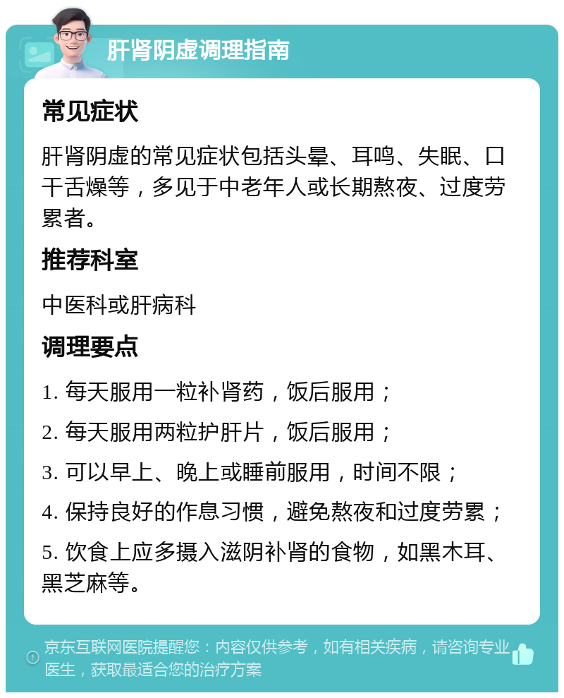 肝肾阴虚调理指南 常见症状 肝肾阴虚的常见症状包括头晕、耳鸣、失眠、口干舌燥等，多见于中老年人或长期熬夜、过度劳累者。 推荐科室 中医科或肝病科 调理要点 1. 每天服用一粒补肾药，饭后服用； 2. 每天服用两粒护肝片，饭后服用； 3. 可以早上、晚上或睡前服用，时间不限； 4. 保持良好的作息习惯，避免熬夜和过度劳累； 5. 饮食上应多摄入滋阴补肾的食物，如黑木耳、黑芝麻等。