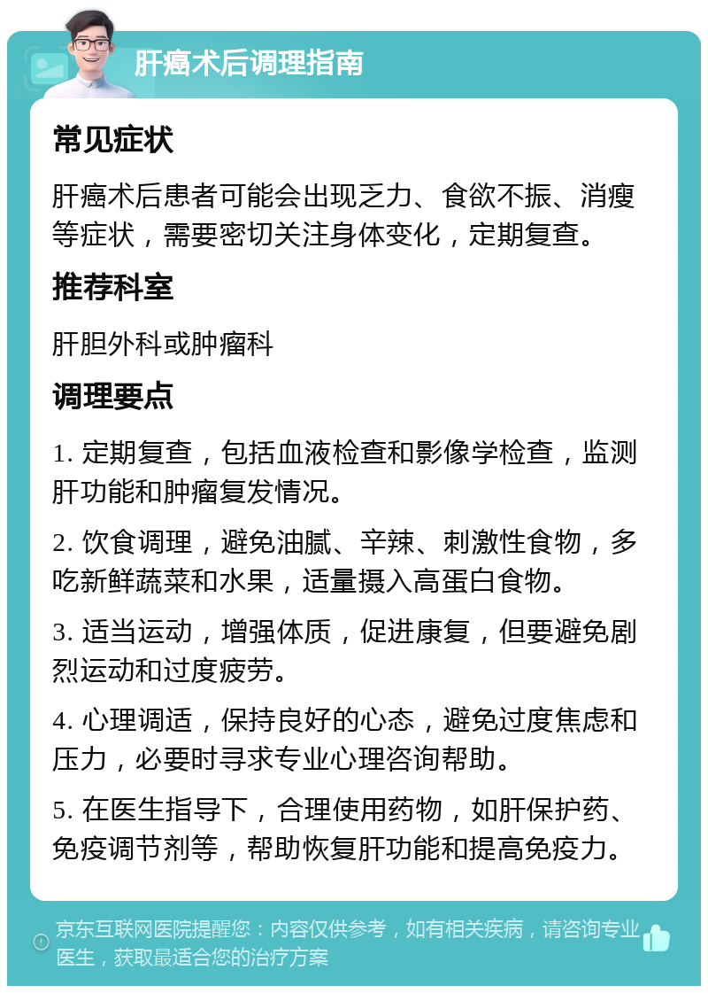 肝癌术后调理指南 常见症状 肝癌术后患者可能会出现乏力、食欲不振、消瘦等症状，需要密切关注身体变化，定期复查。 推荐科室 肝胆外科或肿瘤科 调理要点 1. 定期复查，包括血液检查和影像学检查，监测肝功能和肿瘤复发情况。 2. 饮食调理，避免油腻、辛辣、刺激性食物，多吃新鲜蔬菜和水果，适量摄入高蛋白食物。 3. 适当运动，增强体质，促进康复，但要避免剧烈运动和过度疲劳。 4. 心理调适，保持良好的心态，避免过度焦虑和压力，必要时寻求专业心理咨询帮助。 5. 在医生指导下，合理使用药物，如肝保护药、免疫调节剂等，帮助恢复肝功能和提高免疫力。