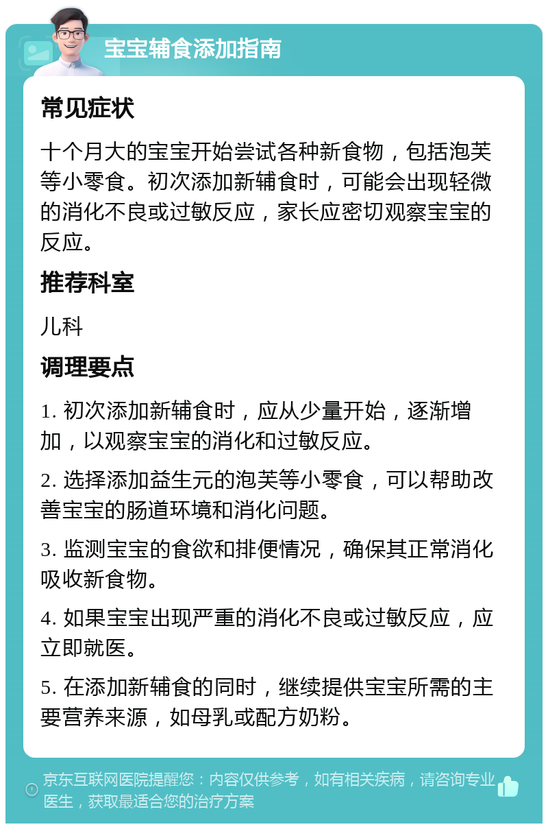 宝宝辅食添加指南 常见症状 十个月大的宝宝开始尝试各种新食物，包括泡芙等小零食。初次添加新辅食时，可能会出现轻微的消化不良或过敏反应，家长应密切观察宝宝的反应。 推荐科室 儿科 调理要点 1. 初次添加新辅食时，应从少量开始，逐渐增加，以观察宝宝的消化和过敏反应。 2. 选择添加益生元的泡芙等小零食，可以帮助改善宝宝的肠道环境和消化问题。 3. 监测宝宝的食欲和排便情况，确保其正常消化吸收新食物。 4. 如果宝宝出现严重的消化不良或过敏反应，应立即就医。 5. 在添加新辅食的同时，继续提供宝宝所需的主要营养来源，如母乳或配方奶粉。