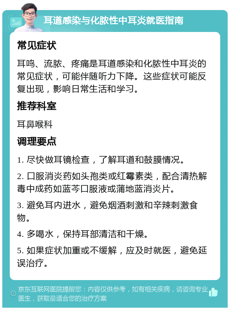 耳道感染与化脓性中耳炎就医指南 常见症状 耳鸣、流脓、疼痛是耳道感染和化脓性中耳炎的常见症状，可能伴随听力下降。这些症状可能反复出现，影响日常生活和学习。 推荐科室 耳鼻喉科 调理要点 1. 尽快做耳镜检查，了解耳道和鼓膜情况。 2. 口服消炎药如头孢类或红霉素类，配合清热解毒中成药如蓝芩口服液或蒲地蓝消炎片。 3. 避免耳内进水，避免烟酒刺激和辛辣刺激食物。 4. 多喝水，保持耳部清洁和干燥。 5. 如果症状加重或不缓解，应及时就医，避免延误治疗。