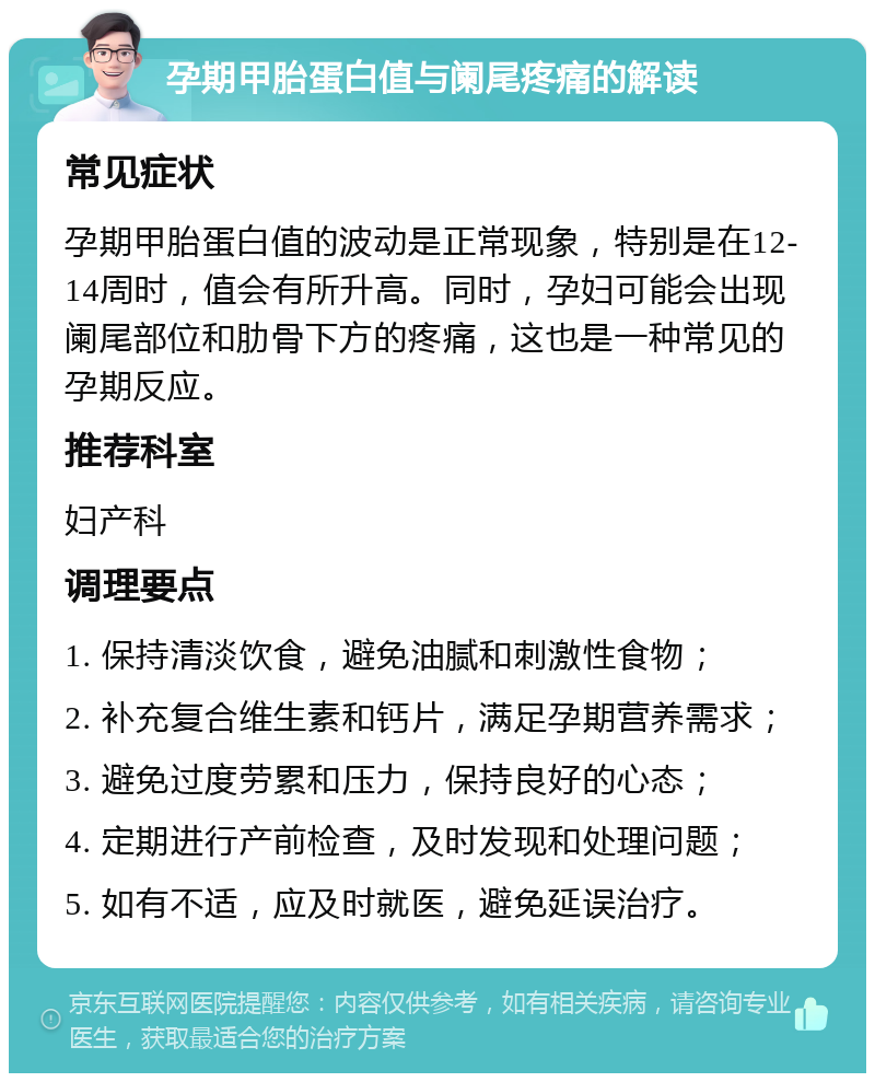 孕期甲胎蛋白值与阑尾疼痛的解读 常见症状 孕期甲胎蛋白值的波动是正常现象，特别是在12-14周时，值会有所升高。同时，孕妇可能会出现阑尾部位和肋骨下方的疼痛，这也是一种常见的孕期反应。 推荐科室 妇产科 调理要点 1. 保持清淡饮食，避免油腻和刺激性食物； 2. 补充复合维生素和钙片，满足孕期营养需求； 3. 避免过度劳累和压力，保持良好的心态； 4. 定期进行产前检查，及时发现和处理问题； 5. 如有不适，应及时就医，避免延误治疗。