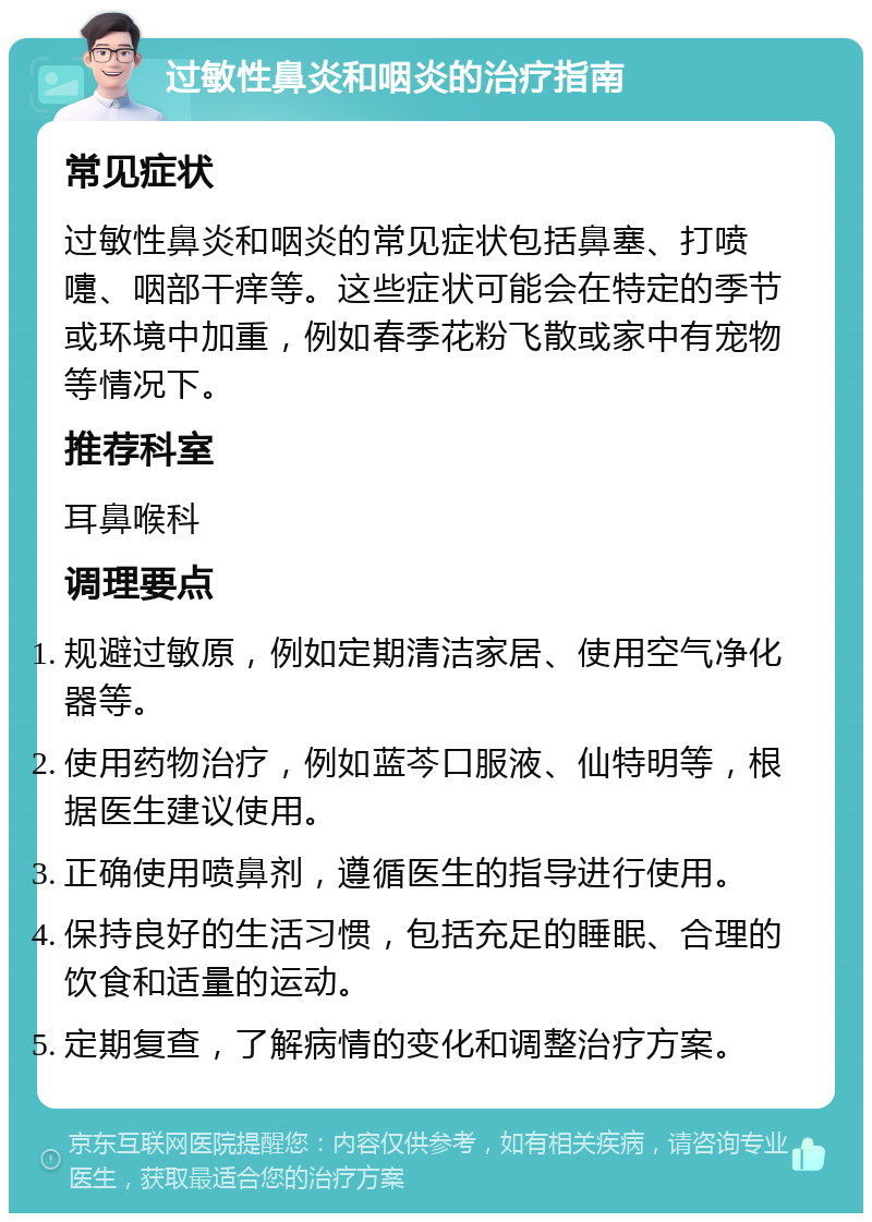 过敏性鼻炎和咽炎的治疗指南 常见症状 过敏性鼻炎和咽炎的常见症状包括鼻塞、打喷嚏、咽部干痒等。这些症状可能会在特定的季节或环境中加重，例如春季花粉飞散或家中有宠物等情况下。 推荐科室 耳鼻喉科 调理要点 规避过敏原，例如定期清洁家居、使用空气净化器等。 使用药物治疗，例如蓝芩口服液、仙特明等，根据医生建议使用。 正确使用喷鼻剂，遵循医生的指导进行使用。 保持良好的生活习惯，包括充足的睡眠、合理的饮食和适量的运动。 定期复查，了解病情的变化和调整治疗方案。