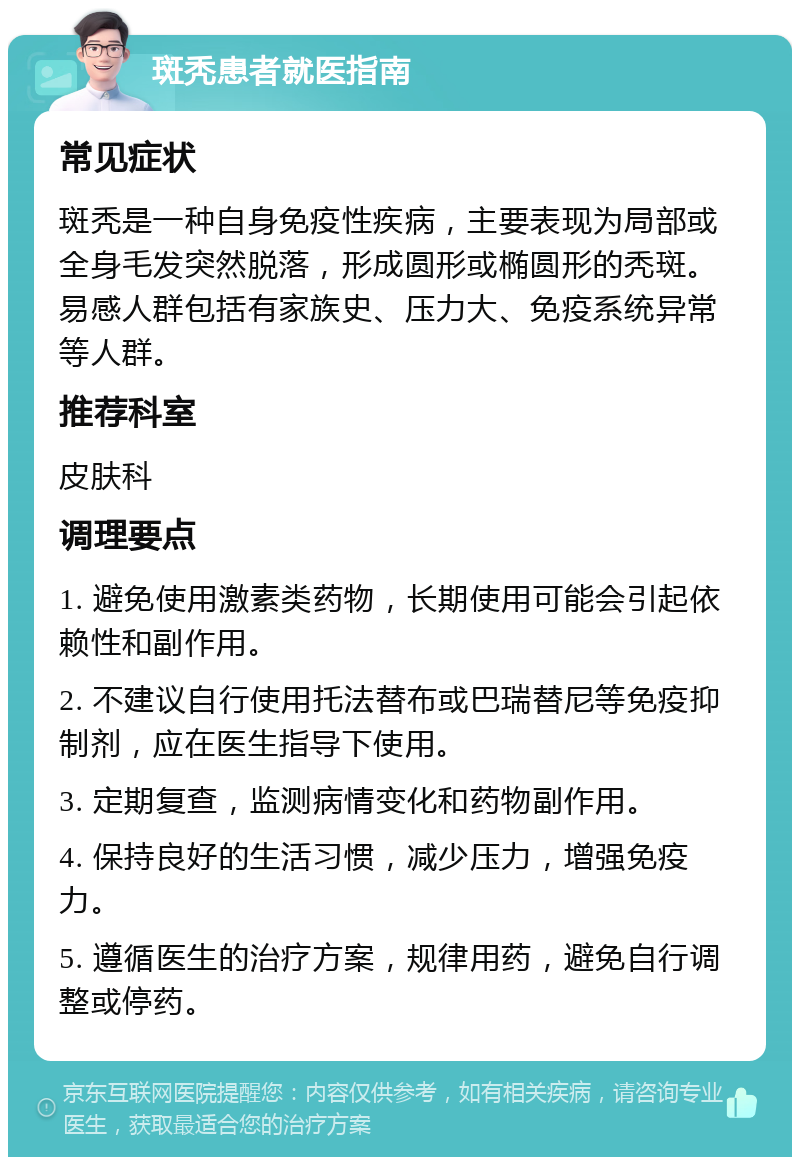 斑秃患者就医指南 常见症状 斑秃是一种自身免疫性疾病，主要表现为局部或全身毛发突然脱落，形成圆形或椭圆形的秃斑。易感人群包括有家族史、压力大、免疫系统异常等人群。 推荐科室 皮肤科 调理要点 1. 避免使用激素类药物，长期使用可能会引起依赖性和副作用。 2. 不建议自行使用托法替布或巴瑞替尼等免疫抑制剂，应在医生指导下使用。 3. 定期复查，监测病情变化和药物副作用。 4. 保持良好的生活习惯，减少压力，增强免疫力。 5. 遵循医生的治疗方案，规律用药，避免自行调整或停药。