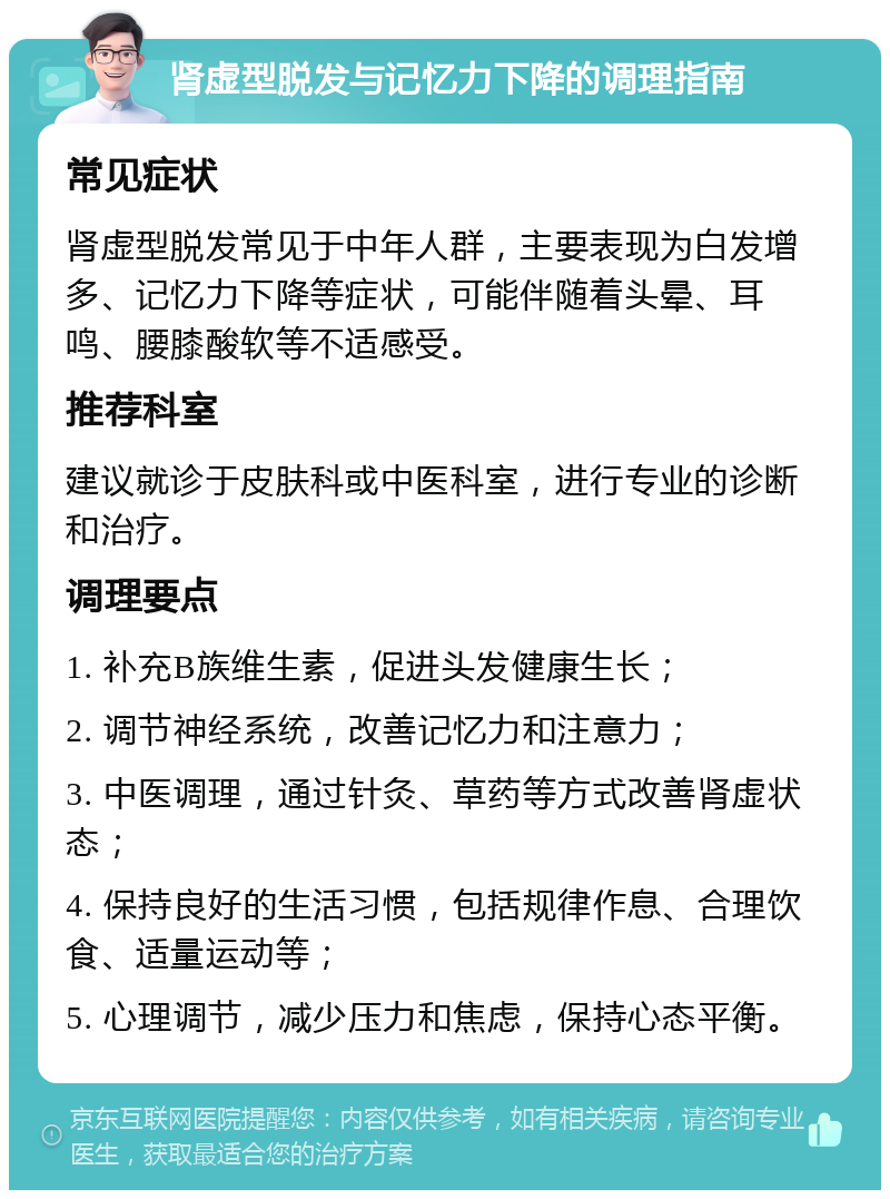 肾虚型脱发与记忆力下降的调理指南 常见症状 肾虚型脱发常见于中年人群，主要表现为白发增多、记忆力下降等症状，可能伴随着头晕、耳鸣、腰膝酸软等不适感受。 推荐科室 建议就诊于皮肤科或中医科室，进行专业的诊断和治疗。 调理要点 1. 补充B族维生素，促进头发健康生长； 2. 调节神经系统，改善记忆力和注意力； 3. 中医调理，通过针灸、草药等方式改善肾虚状态； 4. 保持良好的生活习惯，包括规律作息、合理饮食、适量运动等； 5. 心理调节，减少压力和焦虑，保持心态平衡。