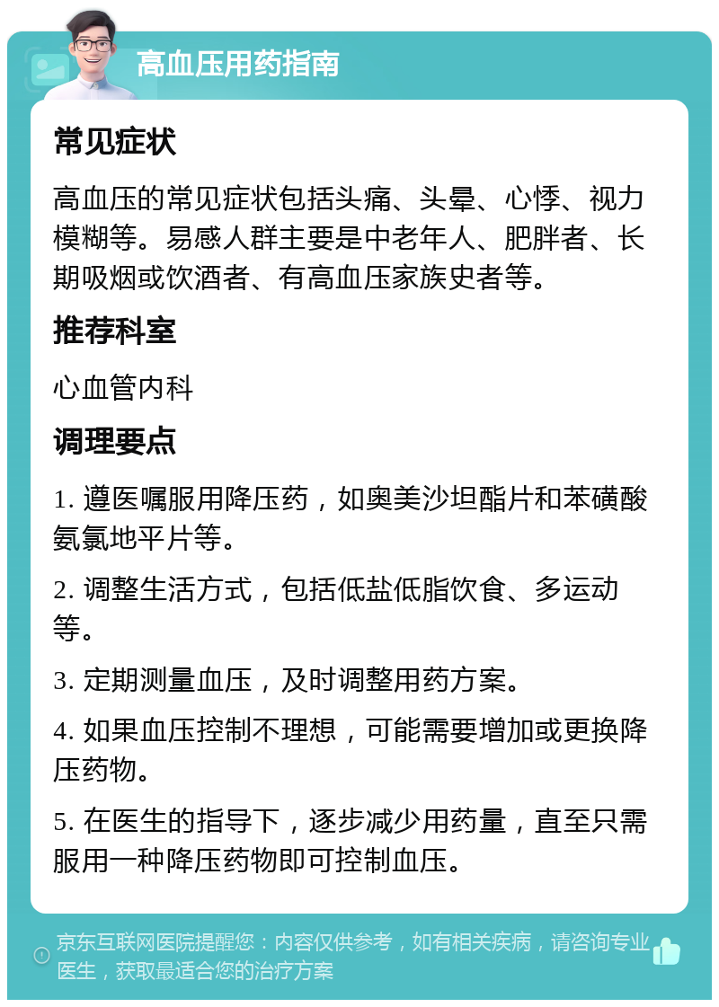 高血压用药指南 常见症状 高血压的常见症状包括头痛、头晕、心悸、视力模糊等。易感人群主要是中老年人、肥胖者、长期吸烟或饮酒者、有高血压家族史者等。 推荐科室 心血管内科 调理要点 1. 遵医嘱服用降压药，如奥美沙坦酯片和苯磺酸氨氯地平片等。 2. 调整生活方式，包括低盐低脂饮食、多运动等。 3. 定期测量血压，及时调整用药方案。 4. 如果血压控制不理想，可能需要增加或更换降压药物。 5. 在医生的指导下，逐步减少用药量，直至只需服用一种降压药物即可控制血压。