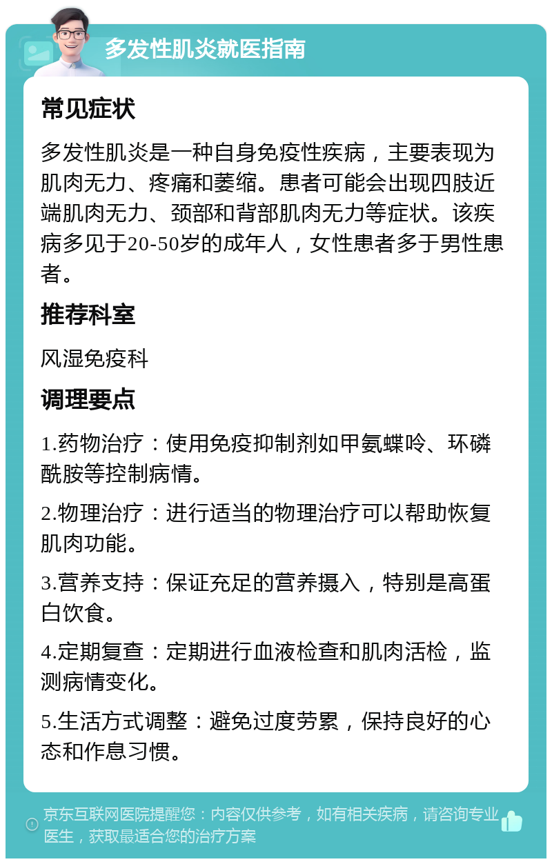 多发性肌炎就医指南 常见症状 多发性肌炎是一种自身免疫性疾病，主要表现为肌肉无力、疼痛和萎缩。患者可能会出现四肢近端肌肉无力、颈部和背部肌肉无力等症状。该疾病多见于20-50岁的成年人，女性患者多于男性患者。 推荐科室 风湿免疫科 调理要点 1.药物治疗：使用免疫抑制剂如甲氨蝶呤、环磷酰胺等控制病情。 2.物理治疗：进行适当的物理治疗可以帮助恢复肌肉功能。 3.营养支持：保证充足的营养摄入，特别是高蛋白饮食。 4.定期复查：定期进行血液检查和肌肉活检，监测病情变化。 5.生活方式调整：避免过度劳累，保持良好的心态和作息习惯。