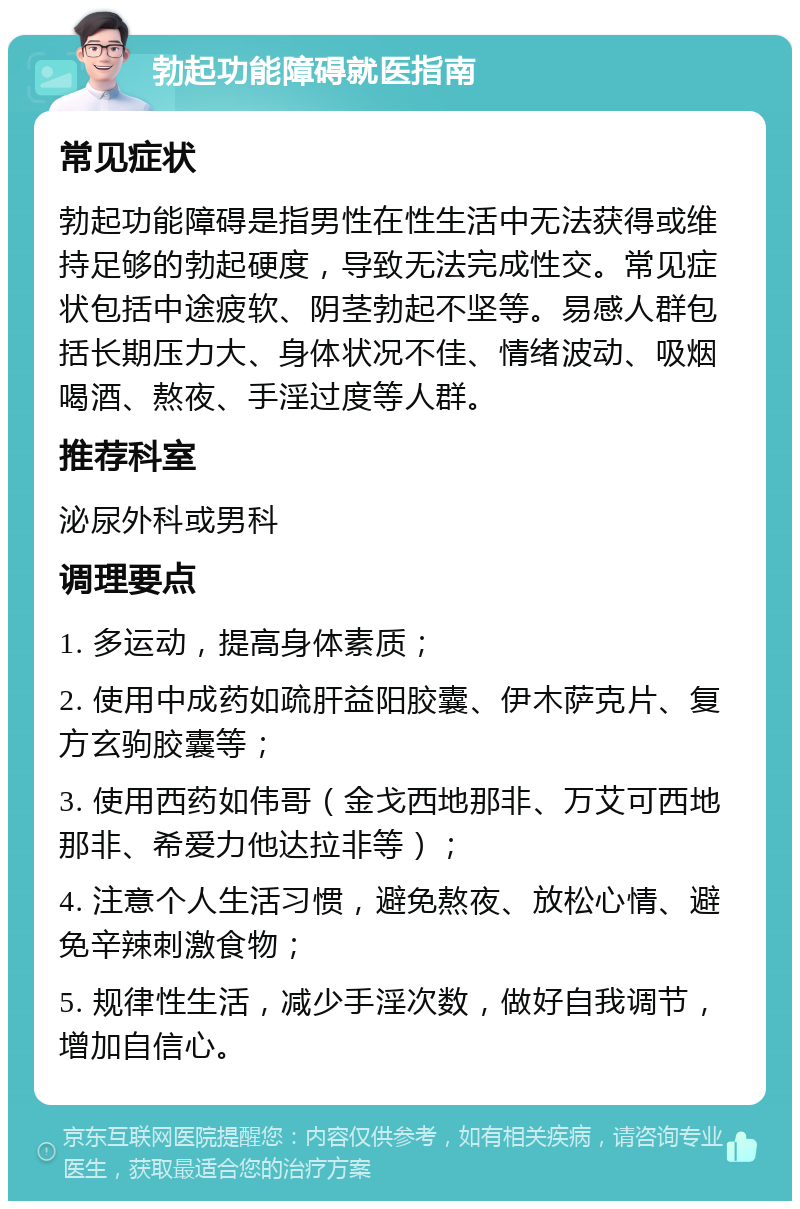 勃起功能障碍就医指南 常见症状 勃起功能障碍是指男性在性生活中无法获得或维持足够的勃起硬度，导致无法完成性交。常见症状包括中途疲软、阴茎勃起不坚等。易感人群包括长期压力大、身体状况不佳、情绪波动、吸烟喝酒、熬夜、手淫过度等人群。 推荐科室 泌尿外科或男科 调理要点 1. 多运动，提高身体素质； 2. 使用中成药如疏肝益阳胶囊、伊木萨克片、复方玄驹胶囊等； 3. 使用西药如伟哥（金戈西地那非、万艾可西地那非、希爱力他达拉非等）； 4. 注意个人生活习惯，避免熬夜、放松心情、避免辛辣刺激食物； 5. 规律性生活，减少手淫次数，做好自我调节，增加自信心。