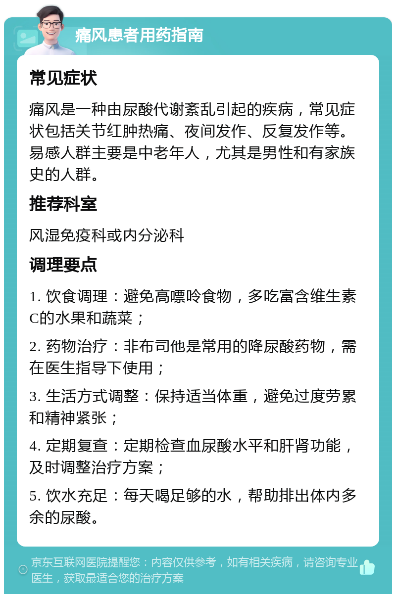 痛风患者用药指南 常见症状 痛风是一种由尿酸代谢紊乱引起的疾病，常见症状包括关节红肿热痛、夜间发作、反复发作等。易感人群主要是中老年人，尤其是男性和有家族史的人群。 推荐科室 风湿免疫科或内分泌科 调理要点 1. 饮食调理：避免高嘌呤食物，多吃富含维生素C的水果和蔬菜； 2. 药物治疗：非布司他是常用的降尿酸药物，需在医生指导下使用； 3. 生活方式调整：保持适当体重，避免过度劳累和精神紧张； 4. 定期复查：定期检查血尿酸水平和肝肾功能，及时调整治疗方案； 5. 饮水充足：每天喝足够的水，帮助排出体内多余的尿酸。